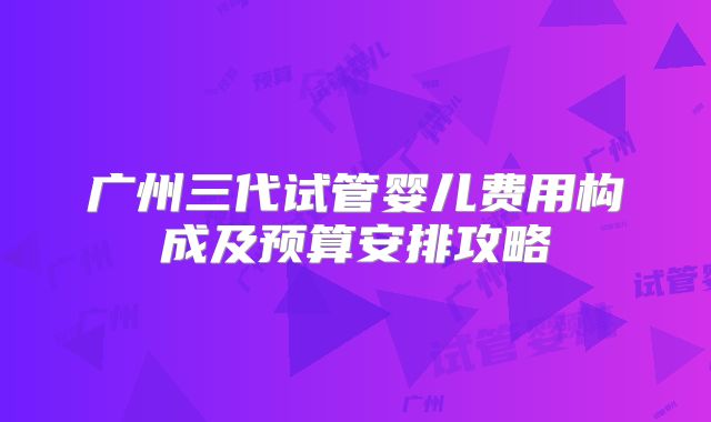 广州三代试管婴儿费用构成及预算安排攻略