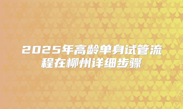 2025年高龄单身试管流程在柳州详细步骤
