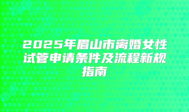 2025年眉山市离婚女性试管申请条件及流程新规指南