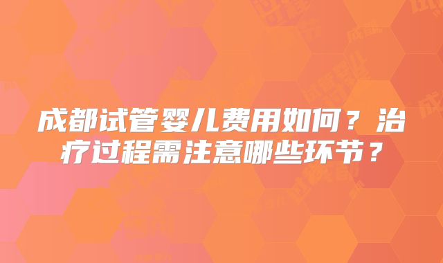 成都试管婴儿费用如何?治疗过程需注意哪些环节?