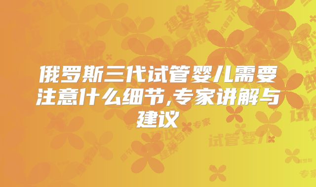 俄罗斯三代试管婴儿需要注意什么细节,专家讲解与建议