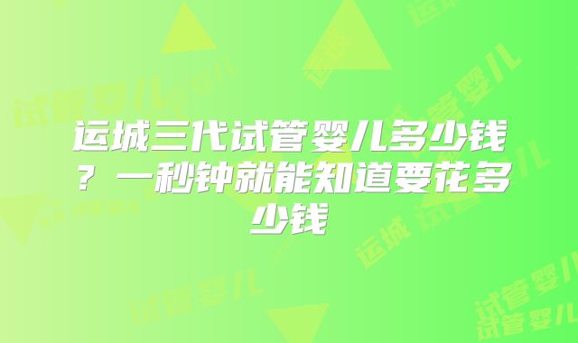 运城三代试管婴儿多少钱？一秒钟就能知道要花多少钱