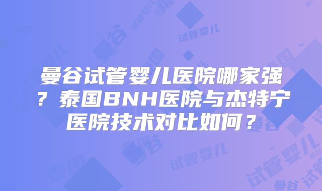 曼谷试管婴儿医院哪家强?泰国BNH医院与杰特宁医院技术对比如何?