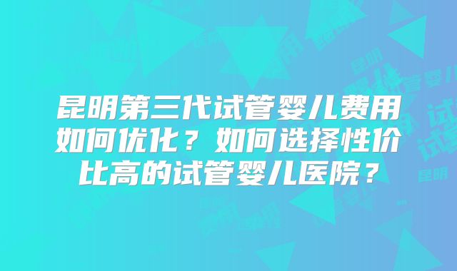 昆明第三代试管婴儿费用如何优化?如何选择性价比高的试管婴儿医院?