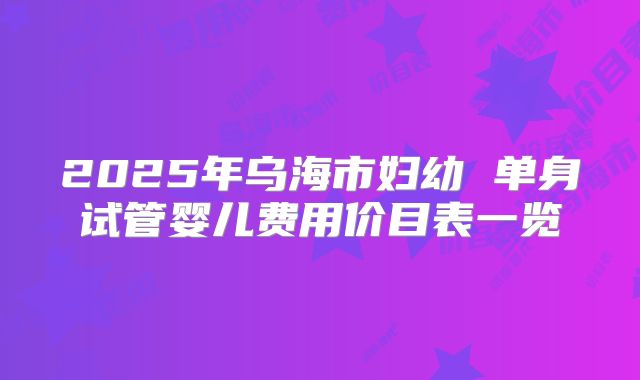 2025年乌海市妇幼 单身试管婴儿费用价目表一览