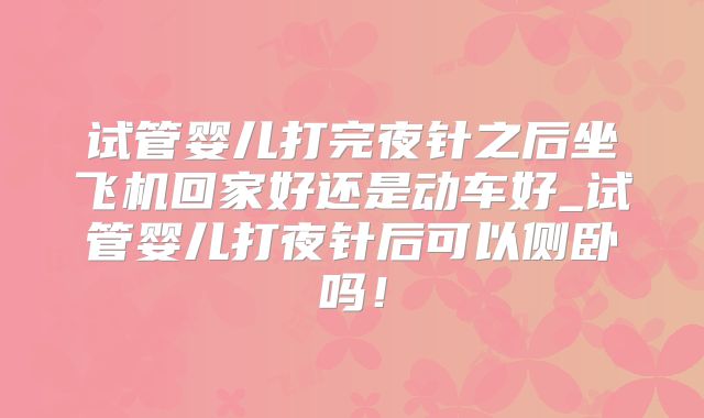 试管婴儿打完夜针之后坐飞机回家好还是动车好_试管婴儿打夜针后可以侧卧吗！