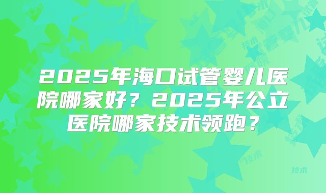 2025年海口试管婴儿医院哪家好？2025年公立医院哪家技术领跑？