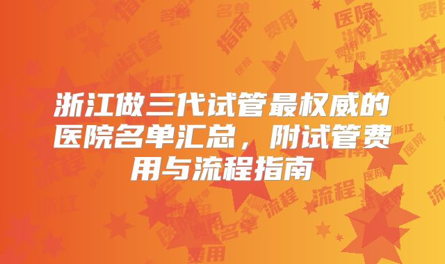 浙江做三代试管最权威的医院名单汇总，附试管费用与流程指南
