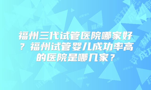 福州三代试管医院哪家好？福州试管婴儿成功率高的医院是哪几家？