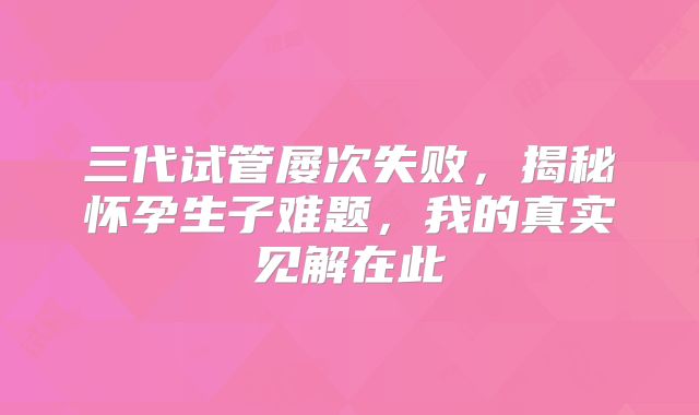 三代试管屡次失败，揭秘怀孕生子难题，我的真实见解在此