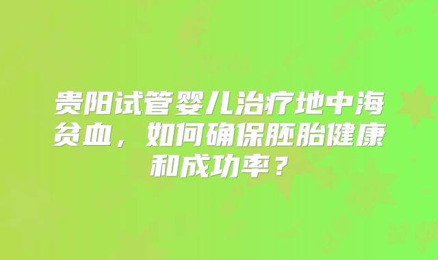 贵阳试管婴儿治疗地中海贫血,如何确保胚胎健康和成功率?
