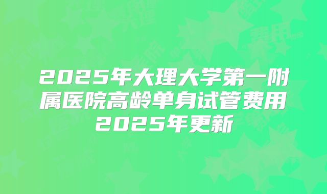 2025年大理大学第一附属医院高龄单身试管费用2025年更新
