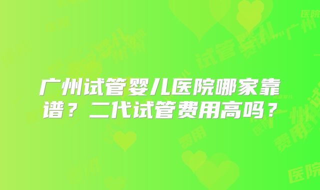 广州试管婴儿医院哪家靠谱？二代试管费用高吗？