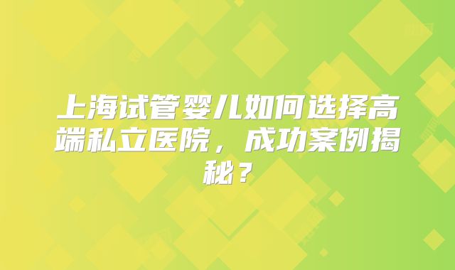 上海试管婴儿如何选择高端私立医院，成功案例揭秘？