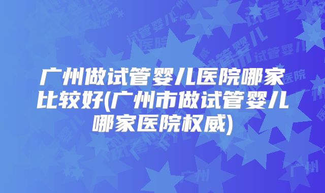 广州做试管婴儿医院哪家比较好(广州市做试管婴儿哪家医院权威)