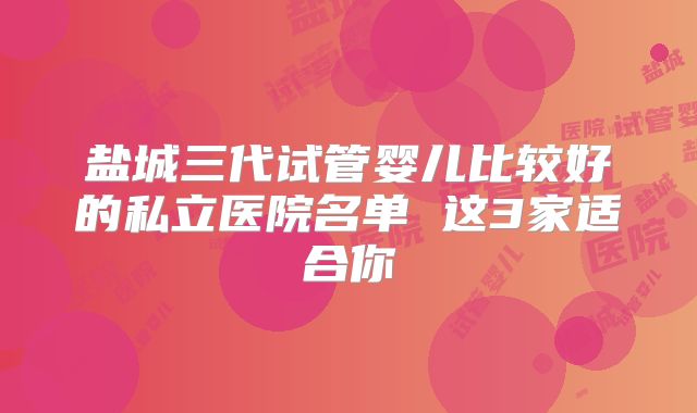 盐城三代试管婴儿比较好的私立医院名单 这3家适合你