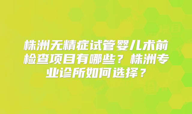 株洲无精症试管婴儿术前检查项目有哪些?株洲专业诊所如何选择?