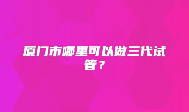 厦门市哪里可以做三代试管?
