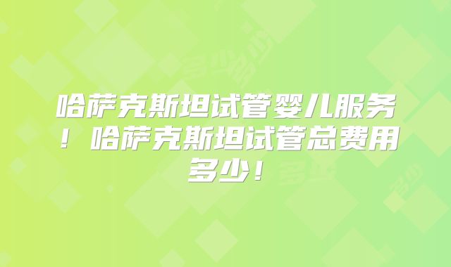 哈萨克斯坦试管婴儿服务!哈萨克斯坦试管总费用多少!