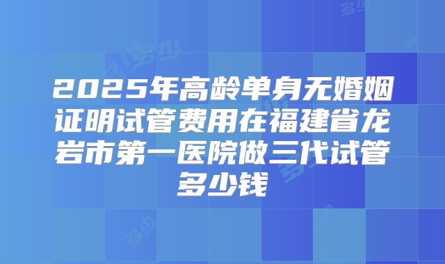 2025年高龄单身无婚姻证明试管费用在福建省龙岩市第一医院做三代试管多少钱