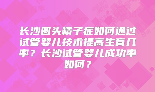 长沙圆头精子症如何通过试管婴儿技术提高生育几率?长沙试管婴儿成功率如何?