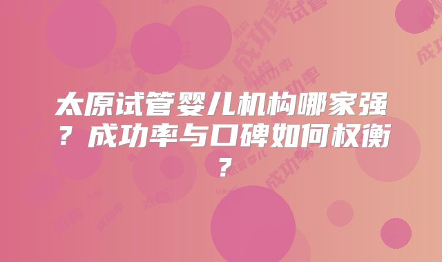 太原试管婴儿机构哪家强？成功率与口碑如何权衡？