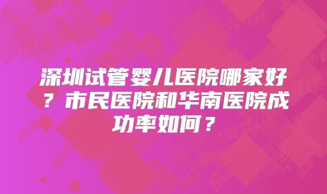 深圳试管婴儿医院哪家好?市民医院和华南医院成功率如何?