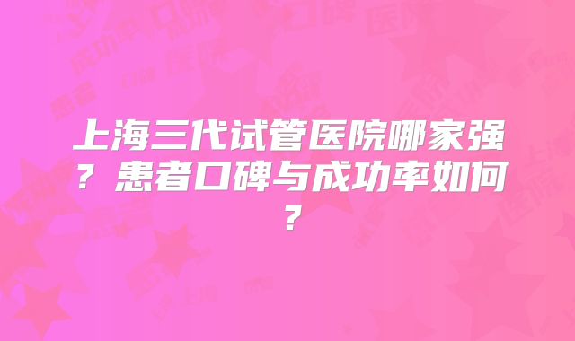 上海三代试管医院哪家强?患者口碑与成功率如何?