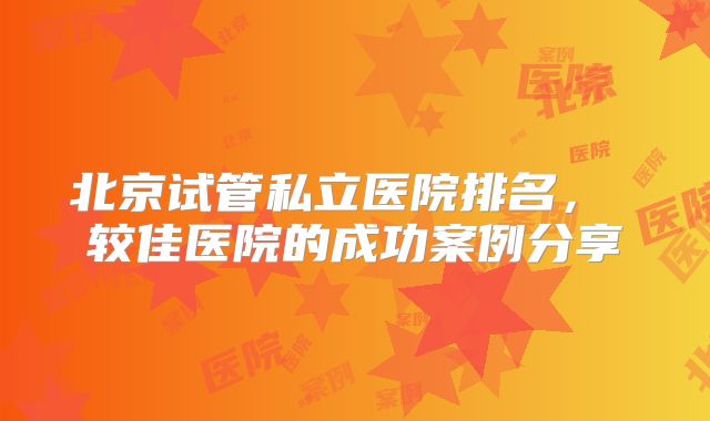 北京试管私立医院排名, 较佳医院的成功案例分享