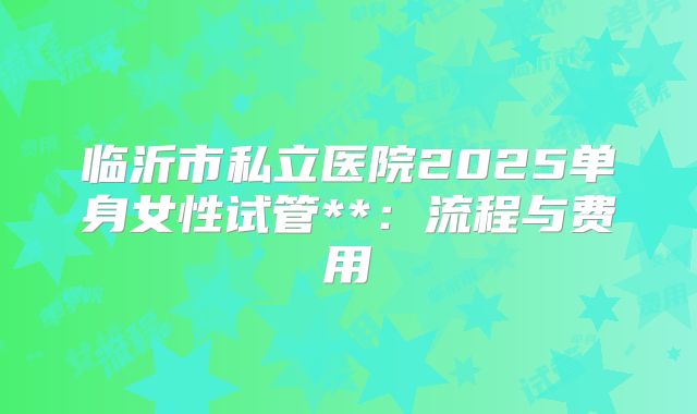临沂市私立医院2025单身女性试管**:流程与费用