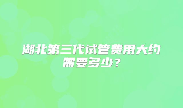 湖北第三代试管费用大约需要多少?