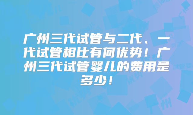 广州三代试管与二代、一代试管相比有何优势!广州三代试管婴儿的费用是多少!