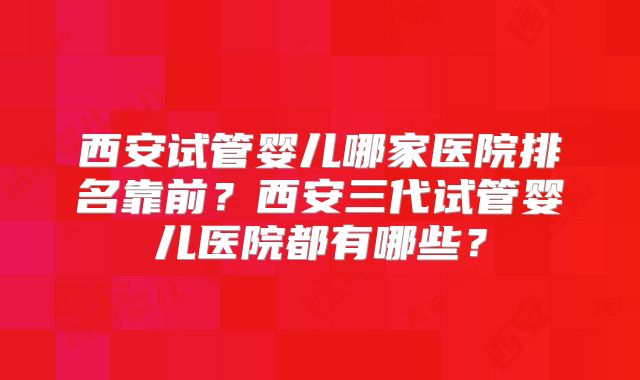 西安试管婴儿哪家医院排名靠前?西安三代试管婴儿医院都有哪些?