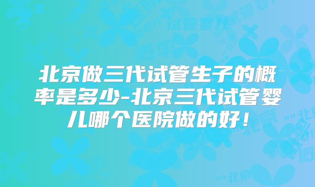 北京做三代试管生子的概率是多少-北京三代试管婴儿哪个医院做的好!