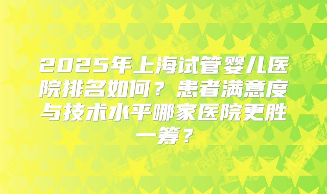 2025年上海试管婴儿医院排名如何？患者满意度与技术水平哪家医院更胜一筹？
