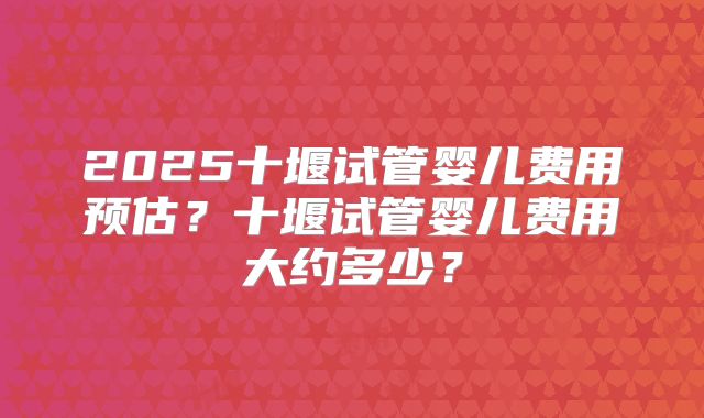 2025十堰试管婴儿费用预估?十堰试管婴儿费用大约多少?