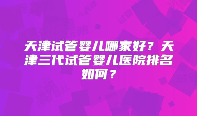 天津试管婴儿哪家好?天津三代试管婴儿医院排名如何?