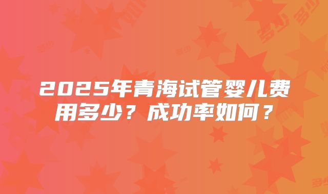 2025年青海试管婴儿费用多少?成功率如何?