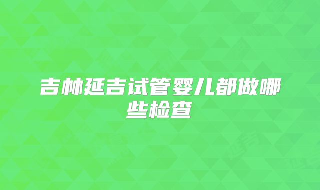 吉林延吉试管婴儿都做哪些检查