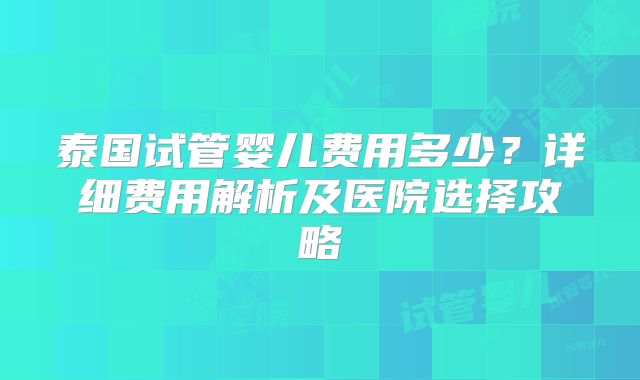 泰国试管婴儿费用多少?详细费用解析及医院选择攻略