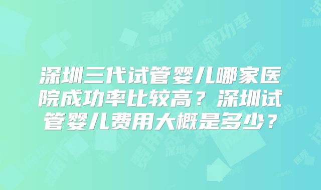 深圳三代试管婴儿哪家医院成功率比较高?深圳试管婴儿费用大概是多少?