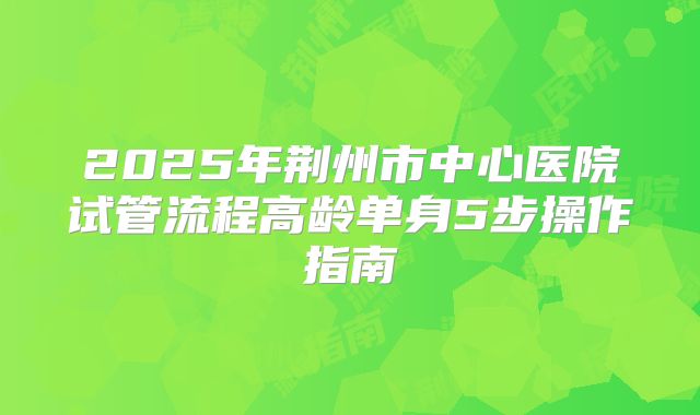 2025年荆州市中心医院试管流程高龄单身5步操作指南