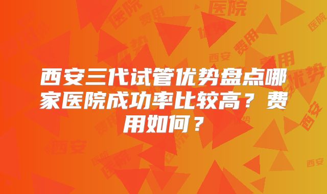 西安三代试管优势盘点哪家医院成功率比较高?费用如何?
