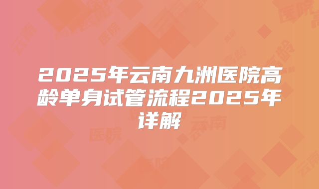 2025年云南九洲医院高龄单身试管流程2025年详解
