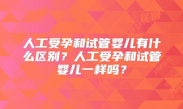 人工受孕和试管婴儿有什么区别?人工受孕和试管婴儿一样吗?