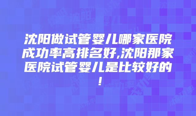 沈阳做试管婴儿哪家医院成功率高排名好,沈阳那家医院试管婴儿是比较好的！