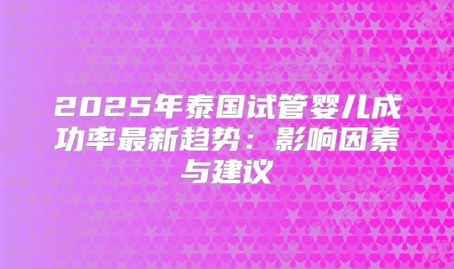 2025年泰国试管婴儿成功率最新趋势:影响因素与建议