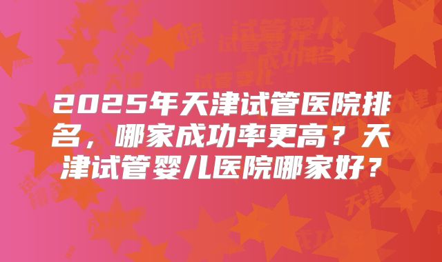 2025年天津试管医院排名,哪家成功率更高?天津试管婴儿医院哪家好?