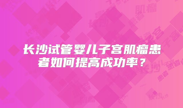 长沙试管婴儿子宫肌瘤患者如何提高成功率？