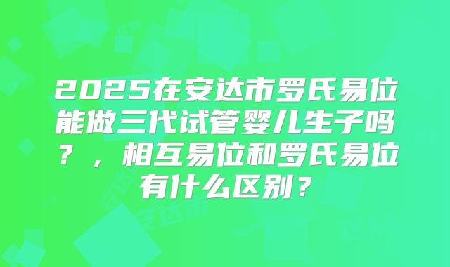 2025在安达市罗氏易位能做三代试管婴儿生子吗?,相互易位和罗氏易位有什么区别?